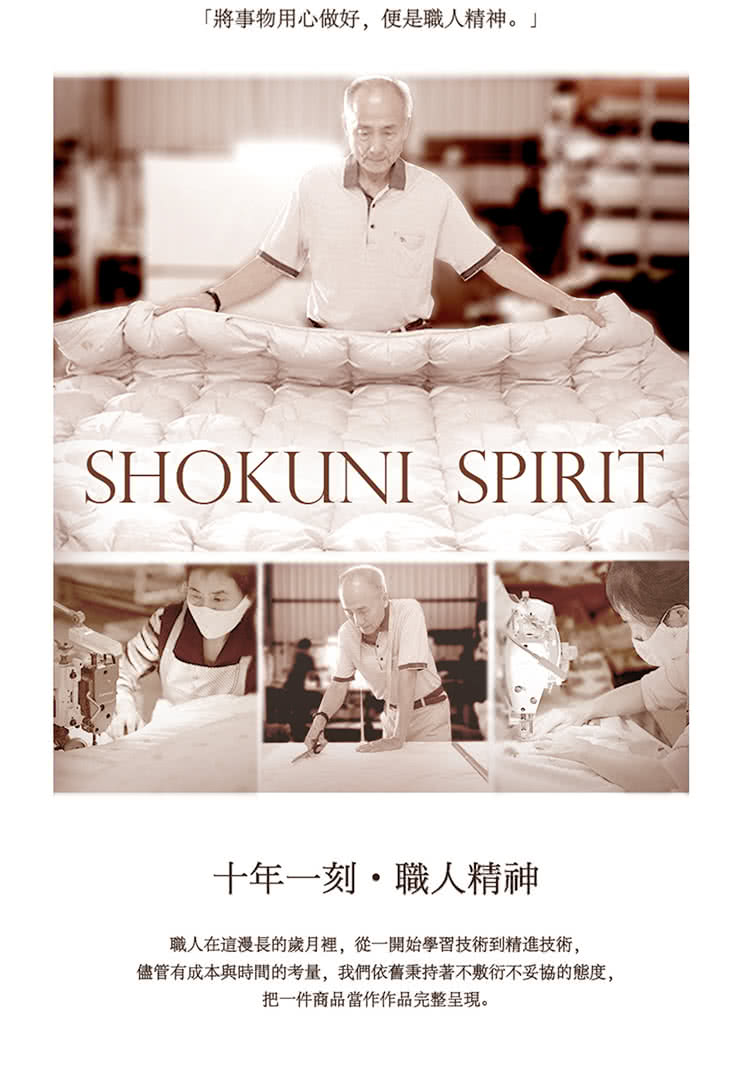 將事物用心做好,便是職人精神。 十年一刻職人精神 職人在這漫長的歲月裡,從一開始學習技術到精進技術, 儘管有成本與時間的考量,我們依舊秉持著不敷衍不妥協的態度, 把一件商品當作作品完整呈現。 