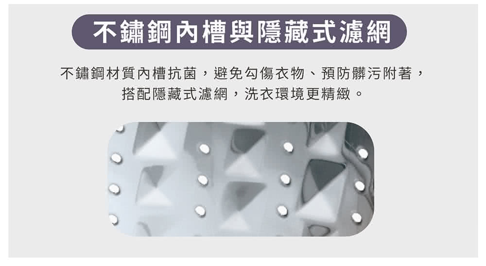 不鏽鋼內槽與隱藏式濾網 不鏽鋼材質內槽抗菌,避免勾傷衣物、預防髒污附著, 搭配隱藏式濾網,洗衣環境更精緻。 