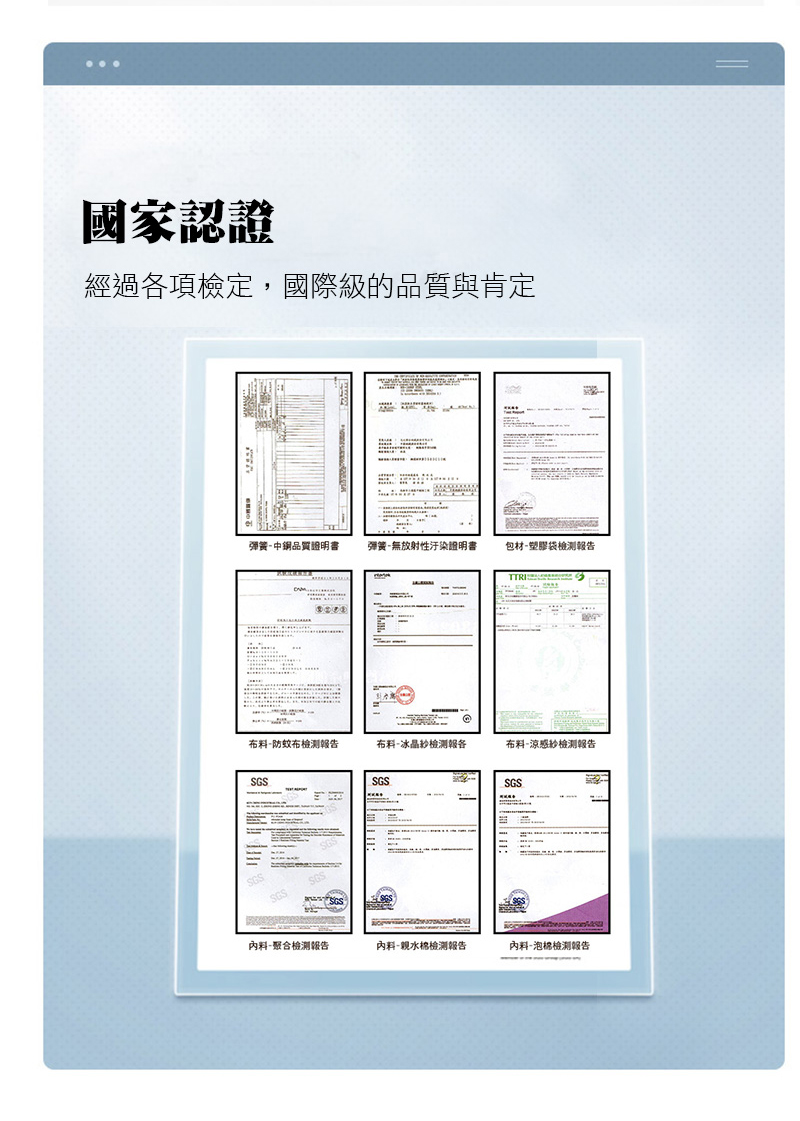 國家認證經過各項檢定,國際級的品質與肯定彈簧品質證明書弹簧無放射性汙染證明書包材塑膠袋報告TTRI布料-防蚊布检测報告布料-冰晶检测報各布料-涼感紗檢測報告SGSSGSSGS料-聚合檢測報告料-親水棉檢測報告料-泡棉檢測報告