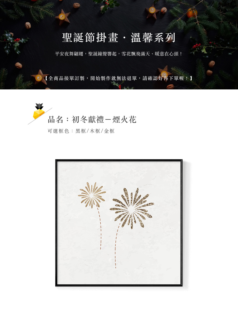 聖誕節掛畫,溫馨系列 平安夜舞翩遷,聖誕鐘聲響起,雪花飄飛滿天、暖意在心頭 全商品接單訂製,開始製作就無法退單,請確認好再下單喔 品名初冬獻禮一煙火花 可選框色黑框木框金框 