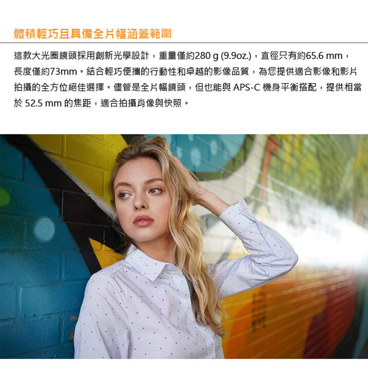 體積輕巧且具備全片幅涵蓋範圍 這款大光圈鏡頭採用創新光學設計,重量僅約280 g 9.9oz.,直徑只有約65.6 mm, 長度僅約73mm。結合輕巧便攜的行動性和卓越的影像品質,為您提供適合影像和影片 拍攝的全方位絕佳選擇。儘管是全片幅鏡頭,但也能與APSC 機身平衡搭配,提供相當 於52.5 mm的焦距,適合拍攝尚像與快照。 