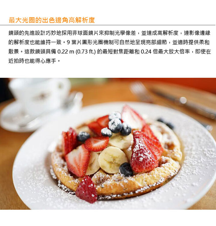 最大光圈的出色邊角高解析度 鏡頭的先進設計巧妙地採用非球面鏡片來抑制光學像差,並達成高解析度,連影像邊緣 的解析度也能維持一致。9葉片圓形光圈機制可自然地呈現亮部細節,並適時提供柔和 散景。這款鏡頭具備 0.22 m 0.73 ft的最短對焦距離和 0.24 倍最大放大倍率,即使在 近拍時也能得心應手。 