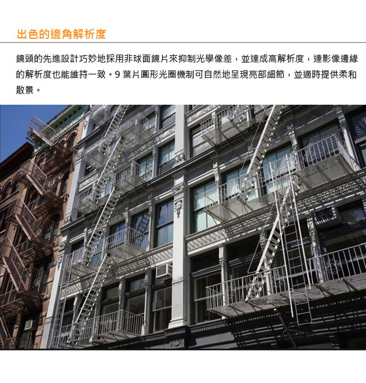 出色的邊角解析度 鏡頭的先進設計巧妙地採用非球面鏡片來抑制光學像差,並達成高解析度,連影像邊緣 的解析度也能維持一致。9葉片圓形光圈機制可自然地呈現亮部細節,並適時提供柔和 散景。 