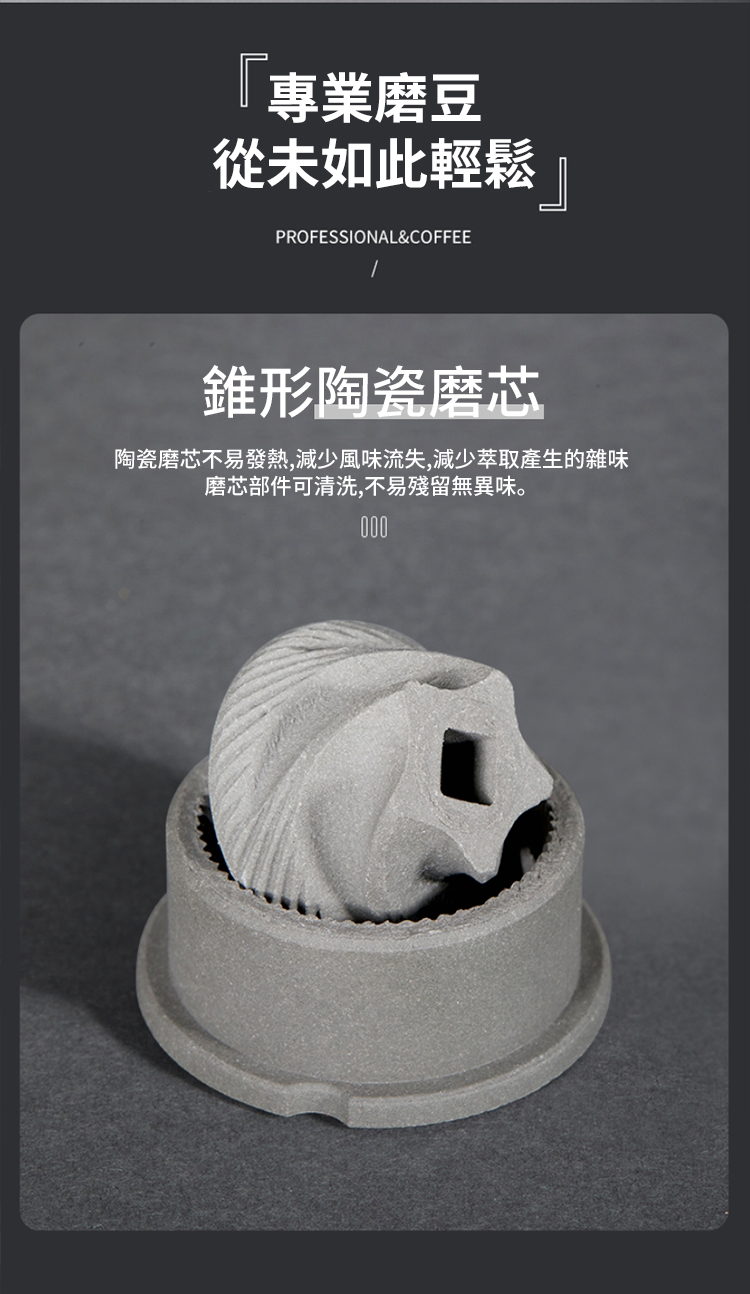 專業磨豆 從未如此輕鬆 錐形陶瓷磨芯 陶瓷磨芯不易發熱,減少風味流失,減少萃取產生的雜味 磨芯部件可清洗,不易殘留無異味。 