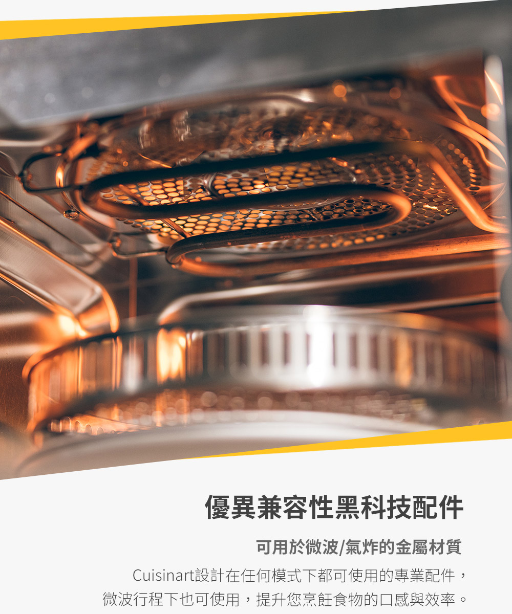 優異兼容性黑科技配件 可用於微波氣炸的金屬材質 Cuisinart設計在任何模式下都可使用的專業配件, 微波行程下也可使用,提升您烹飪食物的口感與效率。