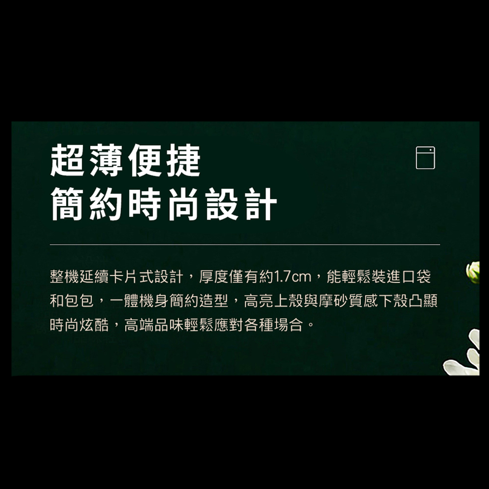 超薄便捷 簡約時尚設計 整機延續卡片式設計,厚度僅有約1.7cm,能輕鬆裝進口袋 和包包,一體機身簡約造型,高亮上殼與摩砂質感下殼凸顯 時尚炫酷,高端品味輕鬆應對各種場合。 