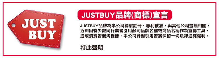 JUSTBUY品牌商標宣言 JUSTBUY品牌為本公司獨家註冊、專利核准,與其他公司並無相關, 近期因有少數同行業者引用敝司品牌名稱或商品名稱作為宣傳工具, 造成消費者混淆視聽,本公司針對引用者將保留一切法律追究權利。 特此聲明 