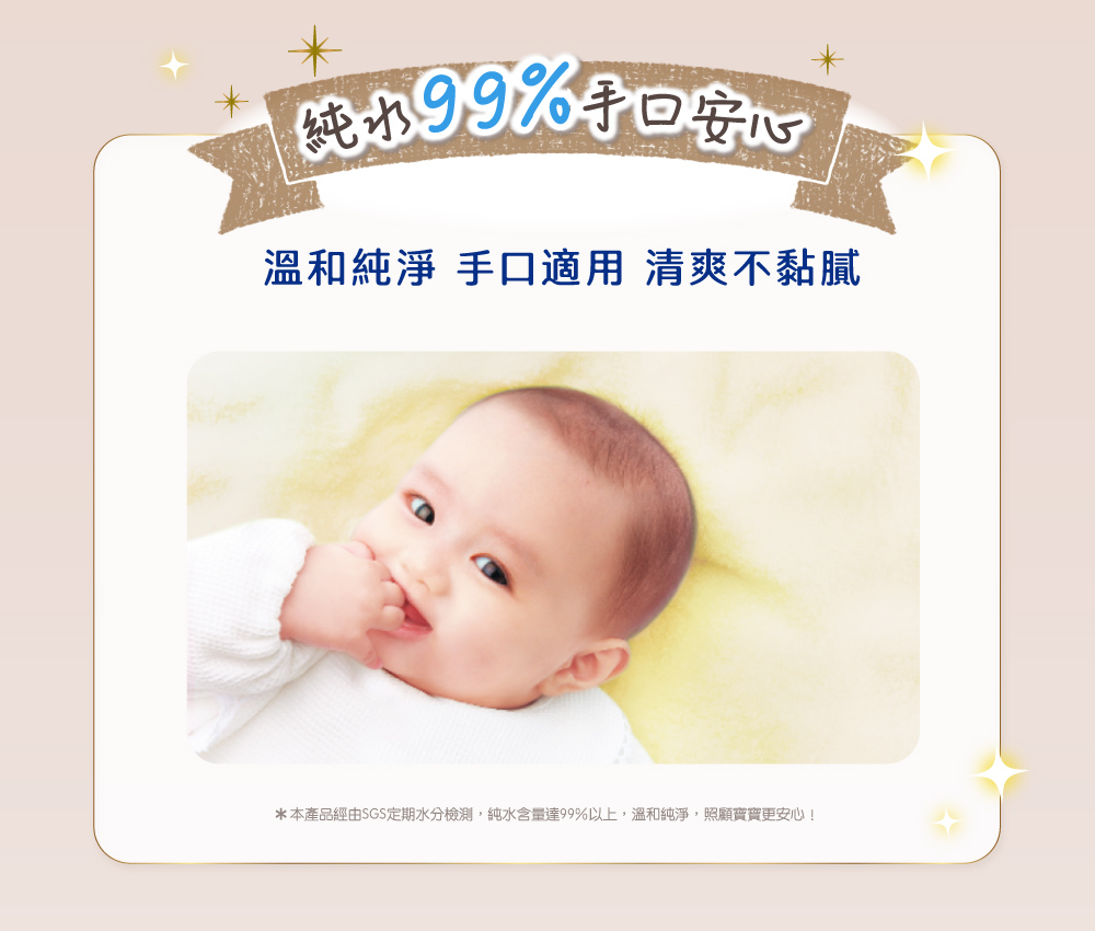 纯水99%手口安心 溫和純淨 手口適用 清爽不黏膩 本產品經由SGS定期水分檢測,純水含量達99%以上,溫和純淨,照顧寶寶更安心