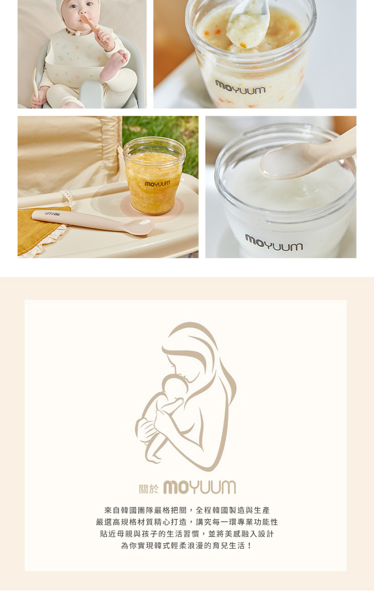 關於 MOYuum 來自韓國團隊嚴格把關,全程韓國製造與生產 嚴選高規格材質精心打造,講究每一環專業功能性 貼近母親與孩子的生活習慣,並將美感融入設計 為你實現韓式輕柔浪漫的育兒生活 
