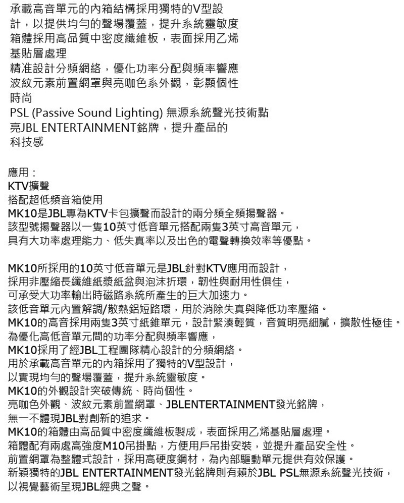 承載高音單元的內箱結構採用獨特的V型設計,以提供均勻的聲場覆蓋,提升系統靈敏度箱體採用高品質中密度纖維板,表面採用乙烯基貼層處理精准設計分頻網絡,優化功率分配與頻率響應波紋元素前置網罩與亮咖色系外觀,彰顯個性時尚PSL (Passive Sound Lighting) 無源系統聲光技術點亮JBL ENTERTAINMENT銘牌,提升產品的科技感應用:KTV擴聲搭配超低頻音箱使用MK10是JBL專為KTV卡包擴聲而設計的兩分頻全頻揚聲器。該型號揚聲器以一隻10英寸低音單元搭配兩隻3英寸高音單元,具有大功率處理能力、低失真率以及出色的電聲轉換效率等優點。MK10所採用的10英寸低音單元是JBL針對KTV應用而設計,採用非壓縮長纖維紙漿紙盆與泡沫折環,韌性與耐用性俱佳,可承受大功率輸出時磁路系統所產生的巨大加速力。該低音單元內置解調/散熱短路環,用於消除失真與降低功率壓縮。MK10的高音採用兩隻3英寸紙錐單元,設計緊湊輕質,音質明亮細膩,擴散性極佳。為優化高低音單元間的功率分配與頻率響應,MK10採用了經JBL工程團隊精心設計的分頻網絡。用於承載高音單元的內箱採用了獨特的V型設計,以實現均勻的聲場覆蓋,提升系統靈敏度。MK10的外觀設計突破傳統、時尚個性。亮咖色外觀、波紋元素前置網罩、JBLENTERTAINMENT發光銘牌,無一不體現JBL對創新的追求。MK10的箱體由高品質中密度纖維板製成,表面採用乙烯基貼層處理。箱體配有兩處高強度M10吊掛點,方便用戶吊掛安裝,並提升產品安全性。前置網罩為整體式設計,採用高硬度鋼材,為內部驅動單元提供有效保護。新穎獨特的JBL ENTERTAINMENT發光銘牌則有賴於JBL PSL無源系統聲光技術,以視覺藝術呈現JBL經典之聲。