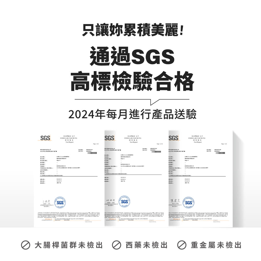 只讓妳累積美麗 通過SGS 高標檢驗合格 2024年每月進行產品送驗 大腸桿菌群未檢出  西藥未檢出 8 重金屬未檢出 