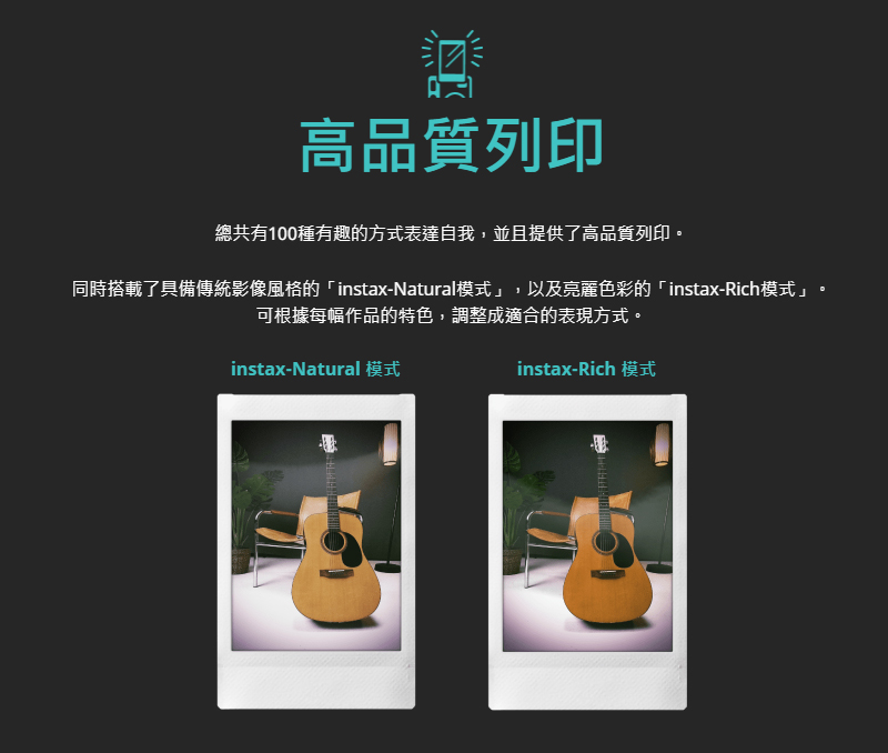 高品質列印 總共有100種有趣的方式表達自我,並且提供了高品質列印。 同時搭載了具備傳統影像風格的 instaxNatural模式,以及亮麗色彩的instaxRich模式 可根據每幅作品的特色,調整成適合的表現方式。 