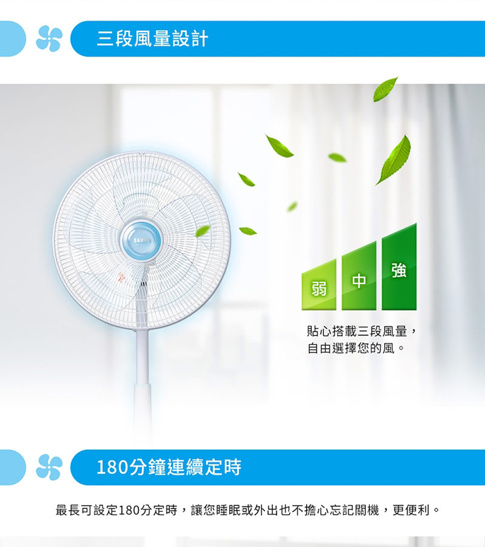三段風量設計 貼心搭載三段風量, 自由選擇您的風。 180分鐘連續定時 最長可設定180分定時,讓您睡眠或外出也不擔心忘記關機,更便利。