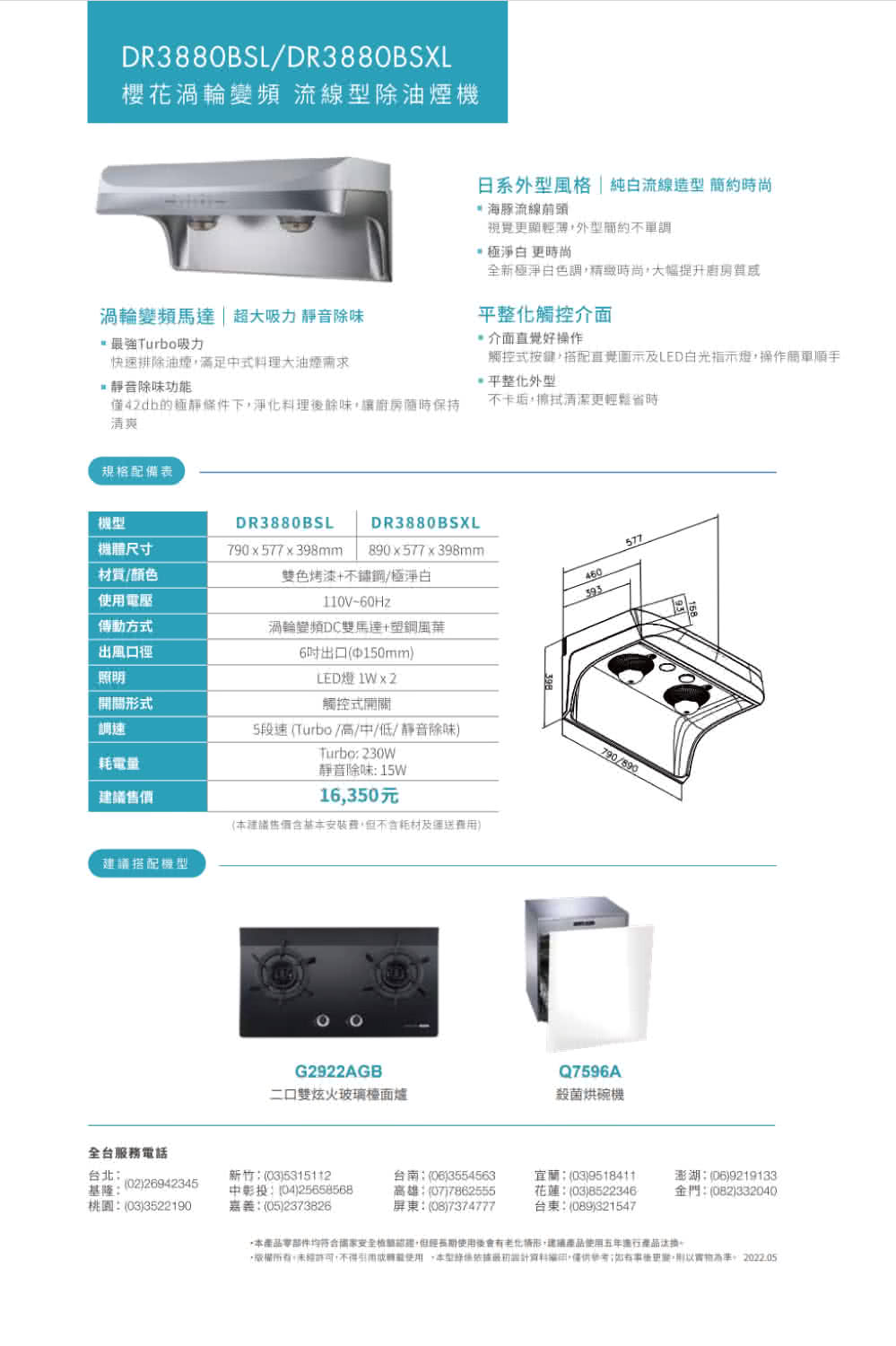 DR3880BSL/DR3880BSXL櫻花渦輪 流線除機日系外型風格純白流線造型時尚 海豚流線前頭視覺外型簡約不單調 更時尚全新極淨白色調時尚大幅提升質感渦輪變頻馬達|超大吸力 靜音除味最強Turbo吸力快速排除油煙滿足中式大油煙靜音除味功能平整化觸控介面介面直覺好操作觸控式按鍵搭配直覺圖示及LED白光指示燈操作簡單順手平整化外型僅42db的極靜條件下,淨化料理後餘味,讓廚房保持清爽不卡垢,擦拭清潔更輕鬆省時規格配備表DR3880BSLDR3880BSXL機體尺寸790x577x398mm890x577x398mm577材質/颜色電壓雙色烤漆+不鏽鋼/極淨白110V-60Hz460393傳動方式渦輪變頻DC雙馬達+塑鋼出風口徑照明6出口150mm)LED燈 1Wx2開關形式調速耗電量建議建議搭配機型觸控式開關5段速(Turbo//中/低/靜音除味)Turbo 230W靜音除味 15W16,350元(建議售價含基安裝,不含耗材及運送費用)790/890G2922AGB二口雙炫火玻璃檯面爐Q7596A殺菌烘碗機全台服務電話台北基隆(02)26942345桃園(03)3522190新竹(03)5315112:(04)25658568嘉義:(05)2373826台南:(06)3554563高雄:(07)7862555屏東:(08)7374777宜蘭:(03)9518411花蓮:(03)8522346台東:(089)321547澎湖:(06)9219133金門:(082)332040本產品零部件均符合國家安全,但使用後會有老化情形,建議產品使用五年進行產品,,未經許可,不得使用,本型依據設計,;更,。2022.05