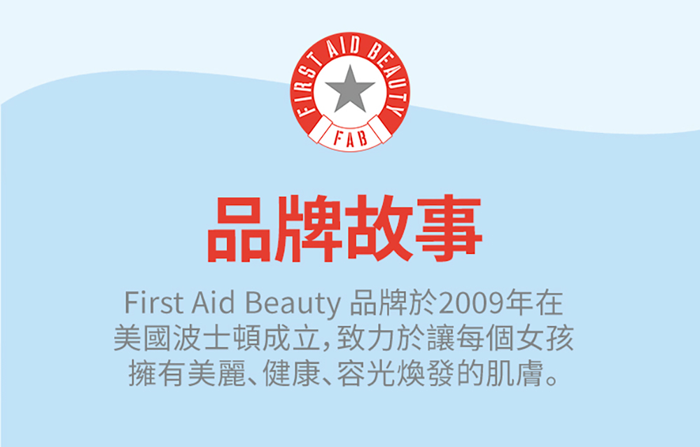 品牌故事 First Aid Beauty 品牌於2009年在 美國波士頓成立,致力於讓每個女孩 擁有美麗健康容光煥發的肌膚。 