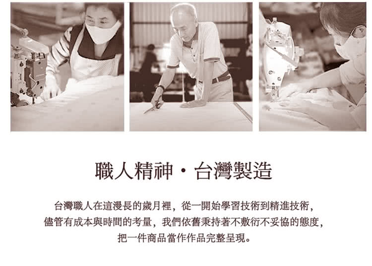 職人精神,台灣製造 台灣職人在這漫長的歲月裡,從一開始學習技術到精進技術, 儘管有成本與時間的考量,我們依舊秉持著不敷衍不妥協的態度, 把一件商品當作作品完整呈現。 