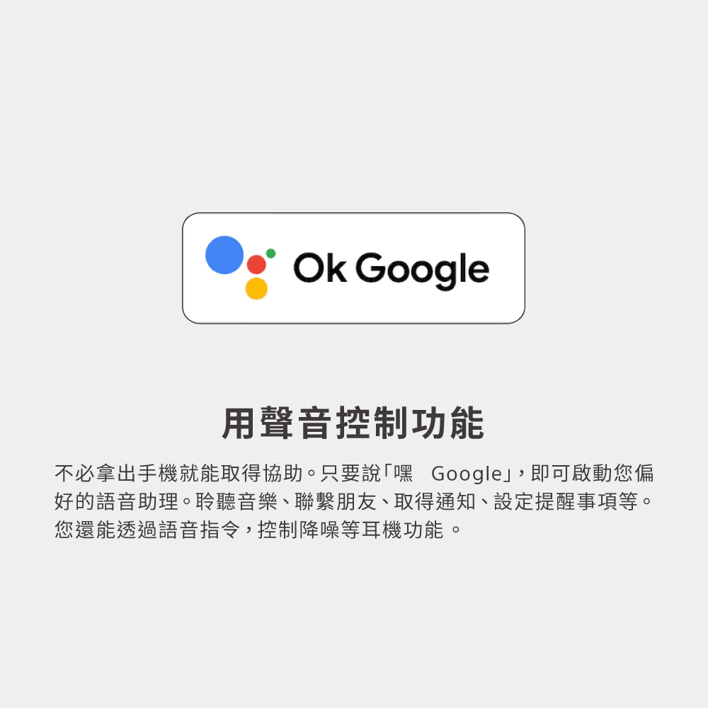 用聲音控制功能 不必拿出手機就能取得協助。只要說嘿 Google,即可啟動您偏 好的語音助理。聆聽音樂、聯繫朋友、取得通知、設定提醒事項等。 您還能透過語音指令,控制降噪等耳機功能。 