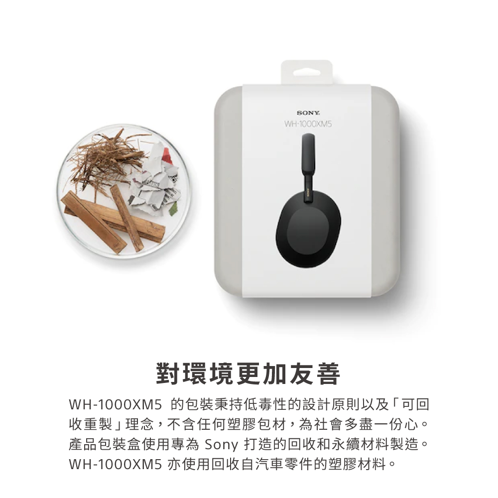 對環境更加友善 WH1000XM5 的包裝秉持低毒性的設計原則以及可回 收重製理念,不含任何塑膠包材,為社會多盡一份心。 產品包裝盒使用專為 Sony 打造的回收和永續材料製造。 WH1000XM5 亦使用回收自汽車零件的塑膠材料。 