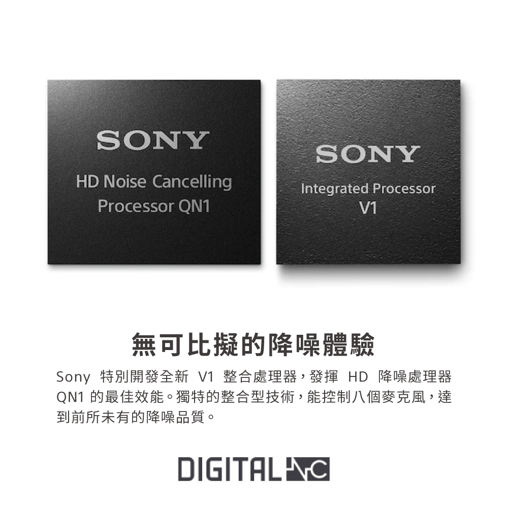 無可比擬的降噪體驗 Sony 特別開發全新 V1 整合處理器,發揮 HD 降噪處理器 QN1 的最佳效能。獨特的整合型技術,能控制八個麥克風,達 到前所未有的降噪品質。 