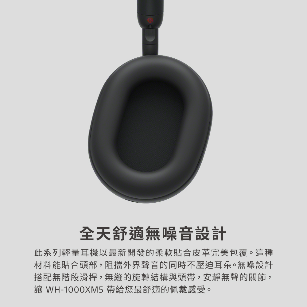 全天舒適無噪音設計 此系列輕量耳機以最新開發的柔軟貼合皮革完美包覆。這種 材料能貼合頭部,阻擋外界聲音的同時不壓迫耳朵。無噪設計 搭配無階段滑桿,無縫的旋轉結構與頭帶,安靜無聲的關節, 讓 WH1000XM5 帶給您最舒適的佩戴感受。 