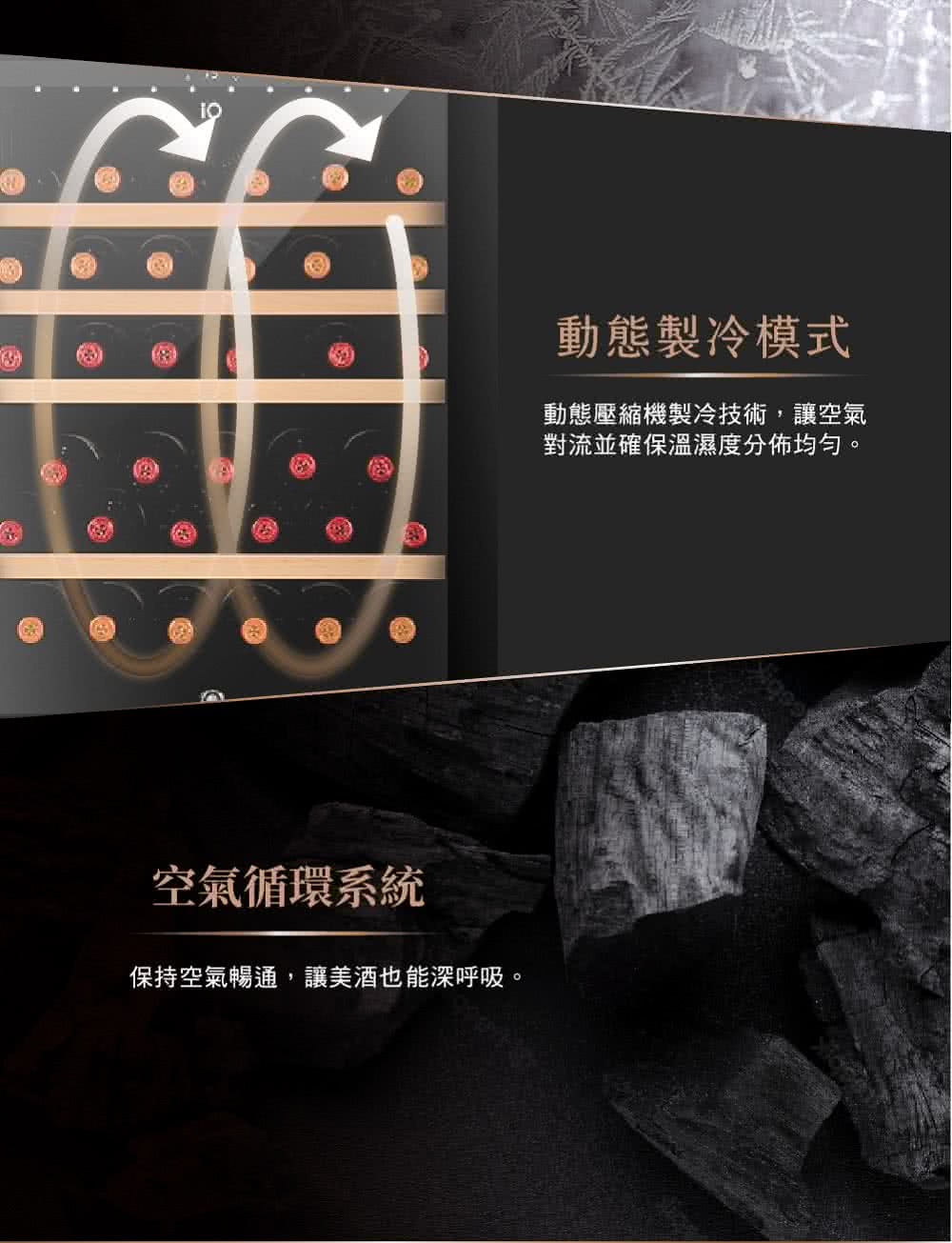 空气循环系统 保持空气畅通,让美酒也能深唿吸。 动态制冷模式 动态压缩机制冷技术,让空气 对流并确保温湿度分佈均匀。 