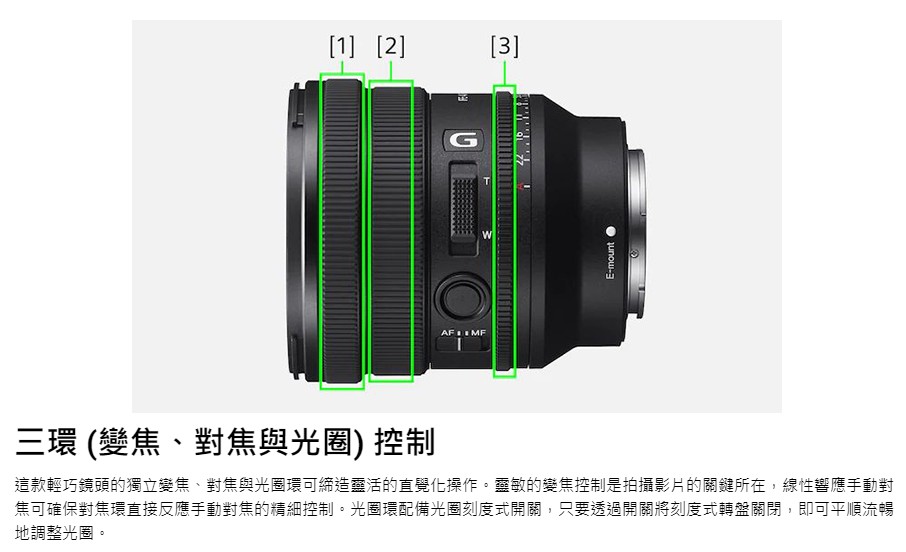 三環 變焦、對焦與光圈 控制 這款輕巧鏡頭的獨立變焦、對焦與光圈環可締造靈活的直覺化操作。靈敏的變焦控制是拍攝影片的關鍵所在,線性響應手動對 焦可確保對焦環直接反應手動對焦的精細控制。光圈環配備光圈刻度式開關,只要透過開關將刻度式轉盤關閉,即可平順流暢 地調整光圈。 