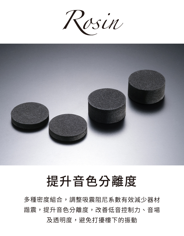 提升音色分離度 多種密度組合,調整吸震阻尼系數有效減少器材 諧震,提升音色分離度,改善低音控制力、音場 及透明度,避免打擾樓下的振動 