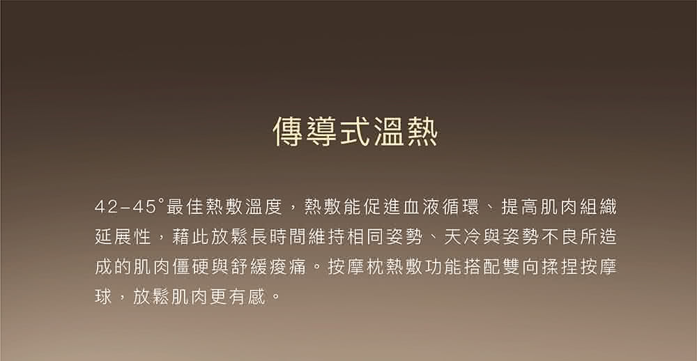 傳導式溫熱 4245最佳熱敷溫度,熱敷能促進血液循環、提高肌肉組織 延展性,藉此放鬆長時間維持相同姿勢、天冷與姿勢不良所造 成的肌肉僵硬與舒緩痠痛。按摩枕熱敷功能搭配雙向揉捏按摩 球,放鬆肌肉更有感。 