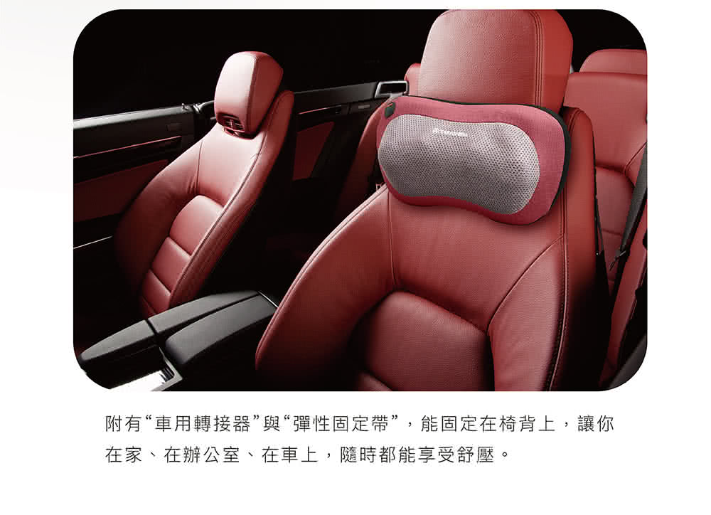 附有車用轉接器與彈性固定帶,能固定在椅背上,讓你 在家、在辦公室、在車上,隨時都能享受舒壓。 