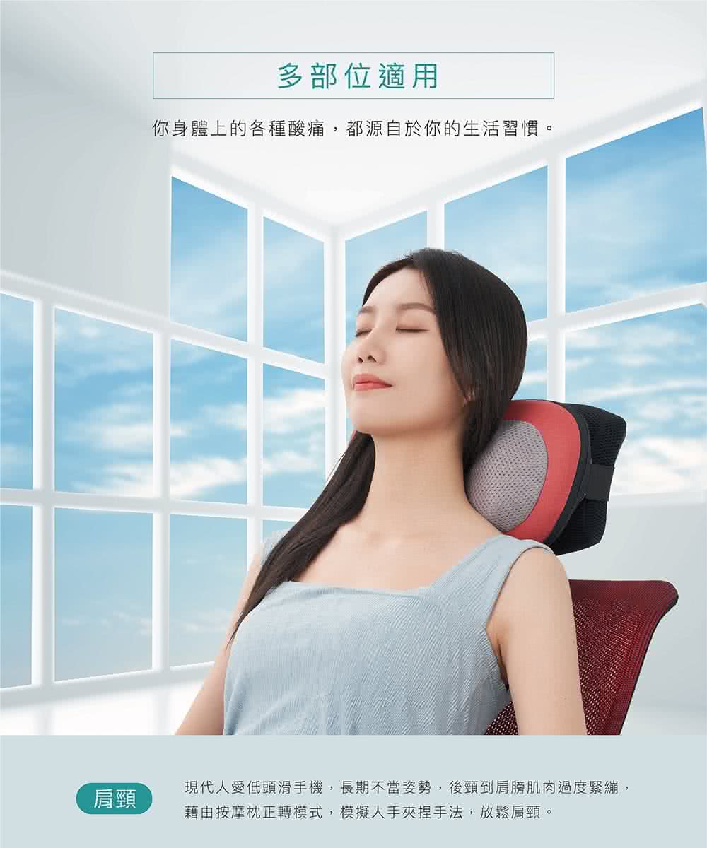肩頸 多部位適用 你身體上的各種酸痛,都源自於你的生活習慣。 現代人愛低頭滑手機,長期不當姿勢,後頸到肩膀肌肉過度緊繃, 藉由按摩枕正轉模式,模擬人手夾捏手法,放鬆肩頸。 