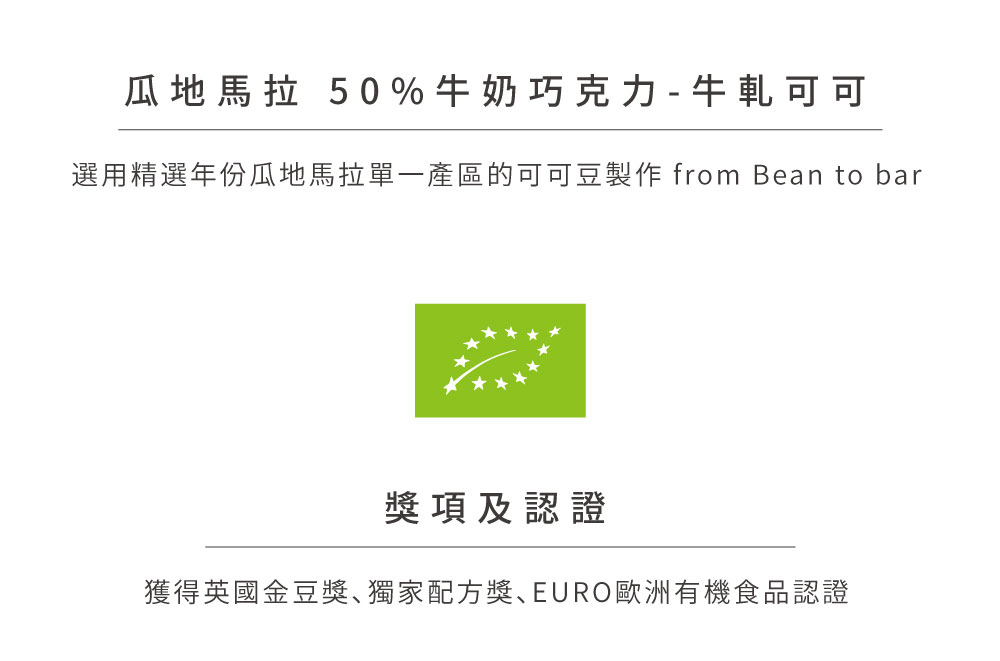 瓜地馬拉 50%牛奶巧克力  牛軋可可 選用精選年份瓜地馬拉單一產區的可可豆製作 from Bean to bar 獎項及認證 獲得英國金豆獎獨家配方獎EURO歐洲有機食品認證 
