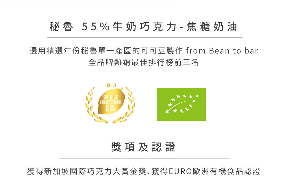 秘魯 55%牛奶巧克力  焦糖奶油 選用精選年份秘魯單一產區的可可豆製作 from Bean to bar 全品牌熱銷最佳排行榜前三名 獎項及認證 獲得新加坡國際巧克力大賞金獎獲得EURO歐洲有機食品認證 