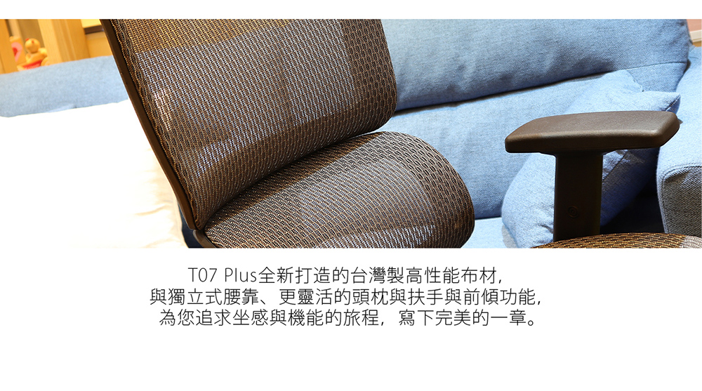 T07 Plus全新打造的台灣製高性能布材, 與獨立式腰靠、更靈活的頭枕與扶手與前傾功能, 為您追求坐感與機能的旅程,寫下完美的一章。 