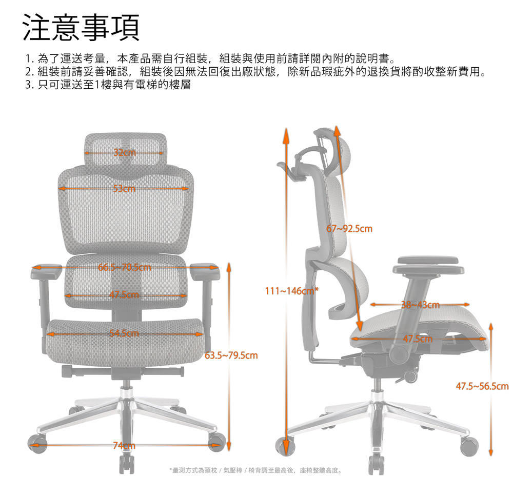 注意事項 1. 為了運送考量,本產品需自行組裝,組裝與使用前請詳閱內附的說明書。 2. 組裝前請妥善確認,組裝後因無法回復出廠狀態,除新品瑕疵外的退換貨將酌收整新費用。 3. 只可運送至1樓與有電梯的樓層 量測方式為頭枕氣壓棒椅背調至最高後,座椅整體高度。 