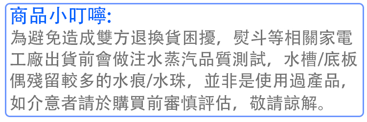 商品小叮嚀 為避免造成雙方退換貨困擾,熨斗等相關家電 工廠出貨前會做注水蒸汽品質測試,水槽底板 偶殘留較多的水痕水珠,並非是使用過產品, 如介意者請於購買前審慎評估,敬請諒解。 