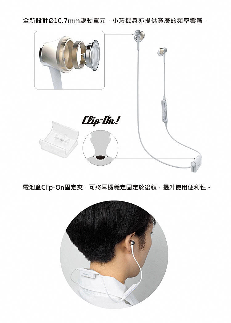 全新設計10.7mm驅動單元,小巧機身亦提供寬廣的頻率響應。 電池盒ClipOn固定夾,可將耳機穩定固定於後領,提升使用便利性。 