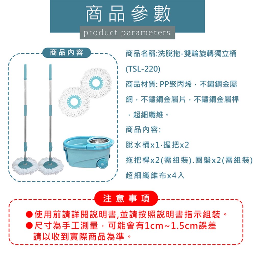 商品內容商品參數product parameters商品名稱:洗脫拖-雙輪旋轉獨立桶(TSL-220)商品材質:PP聚丙烯,不鏽鋼金屬網,不鏽鋼金屬片,不鏽鋼金屬桿超細纖維。商品內容:脫水桶握把x2拖把桿x2(需組裝).圓盤x2(需組裝)超細纖維布x4入注意事項使用前請詳閱說明書,並請按照說明書指示組裝。●尺寸為手工測量,可能會有1cm~1.5cm誤差請以收到實際商品為準。