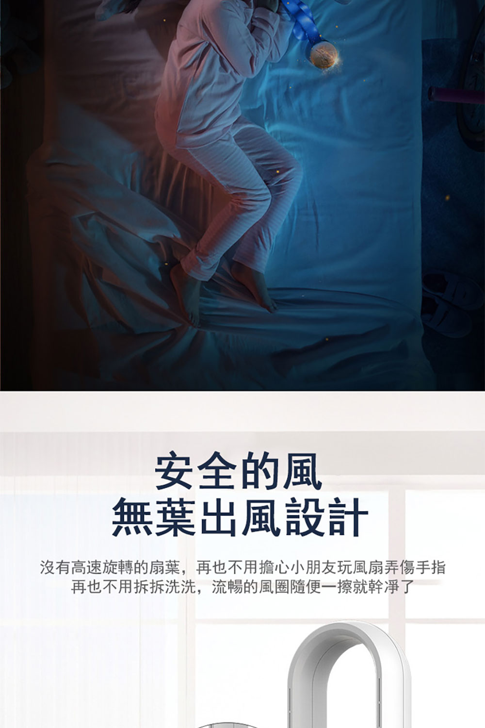 安全的風 無葉出風設計 沒有高速旋轉的扇葉,再也不用擔心小朋友玩風扇弄傷手指 再也不用拆拆洗洗,流暢的風圈隨便一擦就幹淨了 