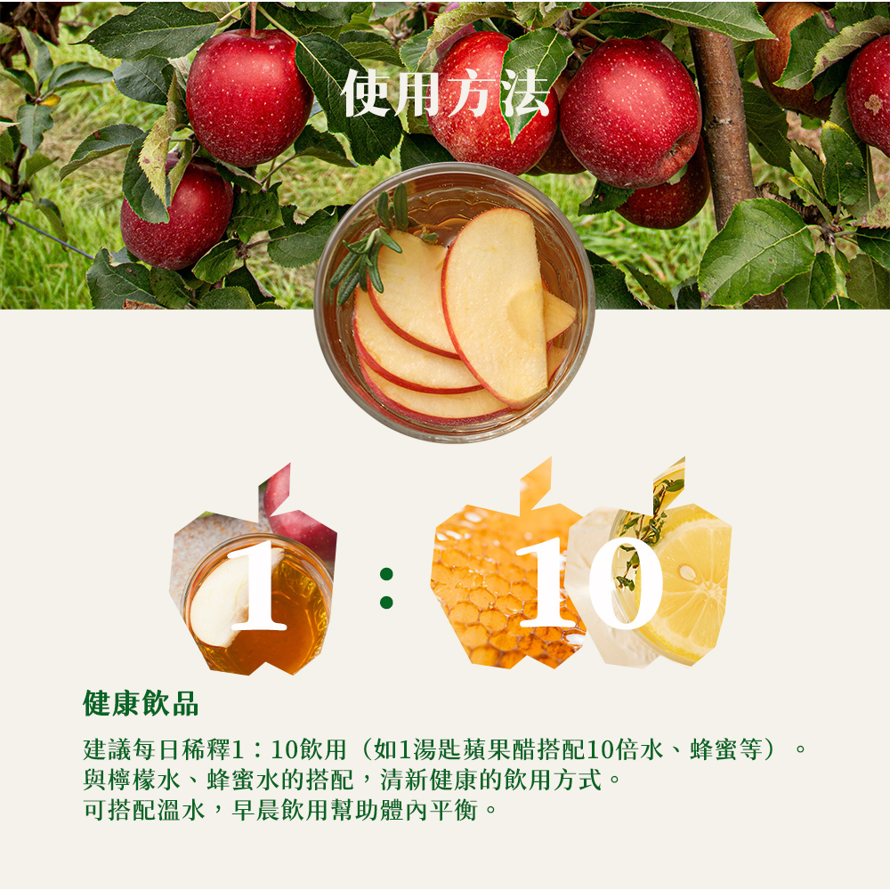 使用方法 健康飲品 建議每日稀釋110飲用如1湯匙蘋果醋搭配10倍水、蜂蜜等 與檸檬水、蜂蜜水的搭配,清新健康的飲用方式。 可搭配溫水,早晨飲用幫助體內平衡。 