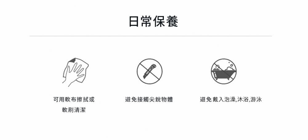 可用軟布擦拭或 軟刷清潔 日常保養 避免接觸尖銳物體 避免戴入泡澡,沐浴,游泳 