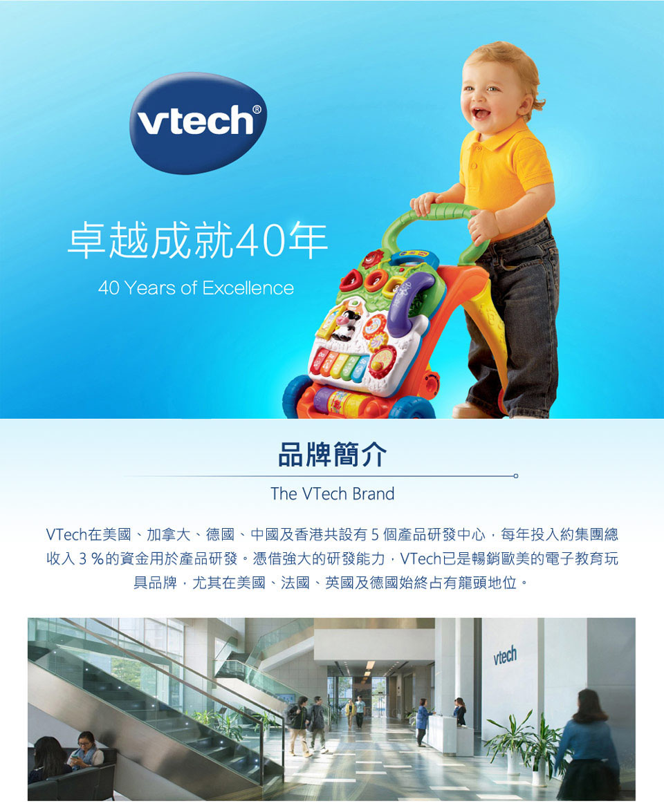 卓越成就40年 品牌簡介 VTech在美國、加拿大、國、中國及香港共設有5個產品研發中心,每年投入約集團總 收入3%的資金用於產品研發。憑借強大的研發能力,VTech已是暢銷歐美的電子教育玩 具品牌,尤其在美國、法國、英國及德國始終占有龍頭地位。 