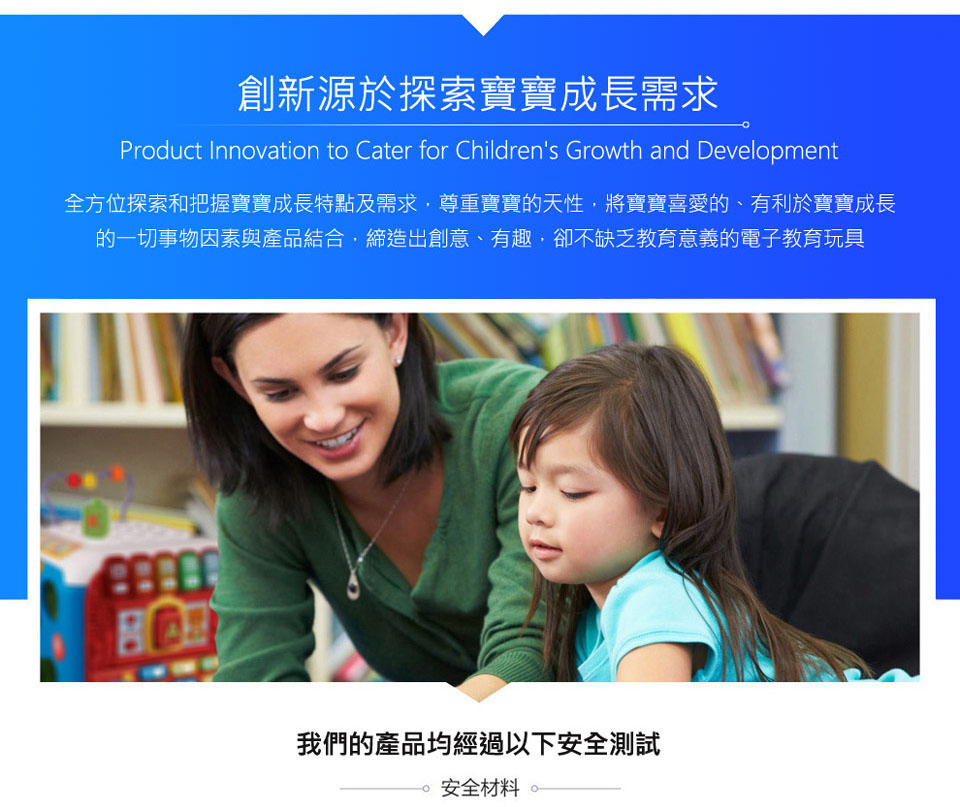 創新源於探索寶寶成長需求 全方位探索和把握寶寶成長特點及需求,尊重實寶的天性,將實寶喜愛的、 有利於寶寶成長 的一切事物因素與產品結合,締造出創意、有趣,卻不缺乏教育意義的電子教育玩具 我們的產品均經過以下安全測試 安全材料 
