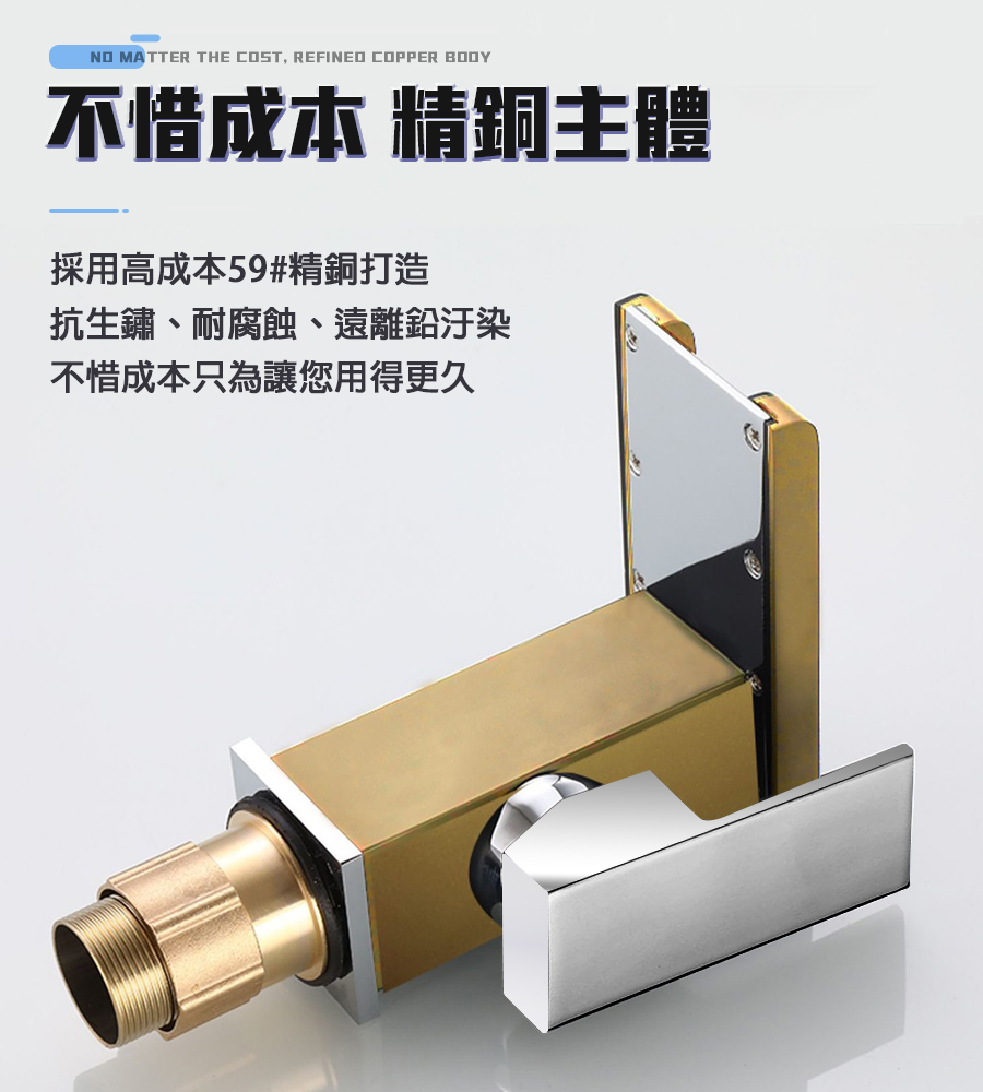 不惜成本 精跟主體 採用高成本59精銅打造 抗生鏽、耐腐蝕、遠離鉛汙染 不惜成本只為讓您用得更久 