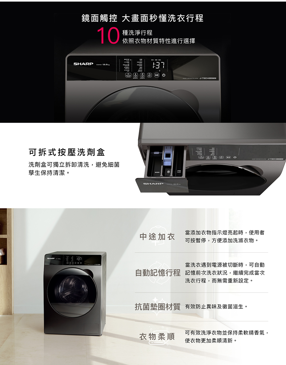 鏡面觸控 大畫面秒懂洗衣行程10種洗淨行程依照衣物材質特性進行選擇SHARP 可拆式按壓洗劑盒洗劑盒可獨立拆卸清洗,避免細菌孳生保持清潔。SHARP中途加衣當添加衣物指示燈亮起時,使用者可按暫停,方便添加洗滌衣物。當洗衣遇到電源被切斷時,可自動自動記憶行程 記憶前次洗衣狀況,繼續完成當次洗衣行程,而無需重新設定。抗菌墊圈材質 有效防止異味及黴菌滋生。可有效洗淨衣物並保持柔軟精香氣,衣物柔順使衣物更加柔順清新。