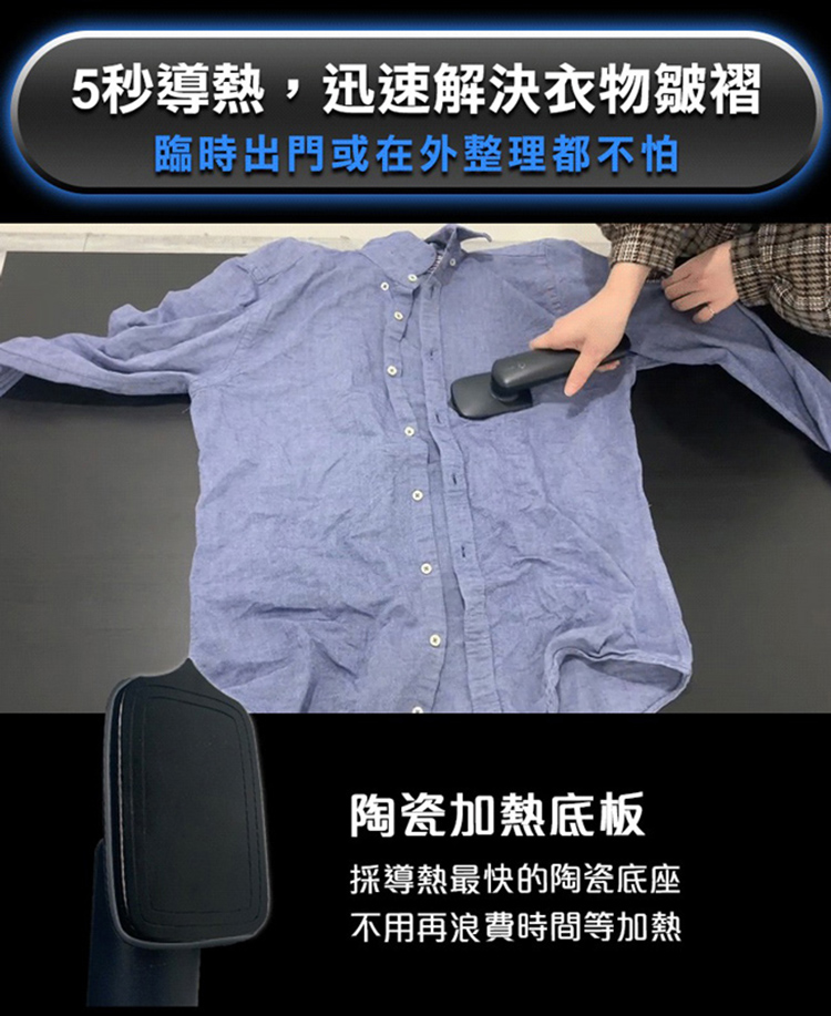 5秒導熱,迅速解決衣物皺褶 臨時出門或在外整理都不怕 陶瓷加熱底板 採導熱最快的陶瓷底座 不用再浪費時間等加熱 