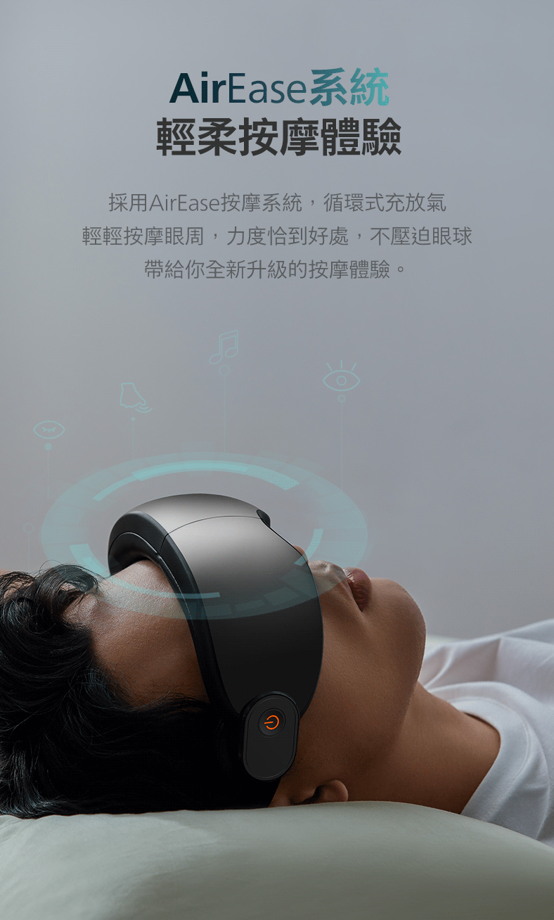 AirEase系統 輕柔按摩體驗 採用AirEase按摩系統,循環式充放氣 輕輕按摩眼周,力度恰到好處,不壓迫眼球 帶給你全新升級的按摩體驗。