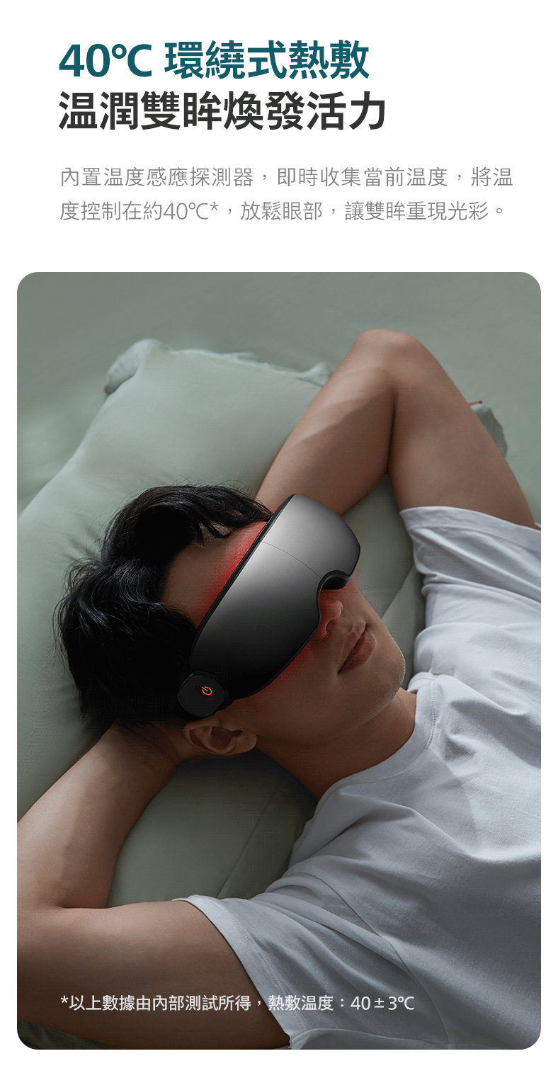40 環繞式熱敷 温潤雙眸煥發活力 內置温度感應探測器,即時收集當前溫度,將温 度控制在約40,放鬆眼部,讓雙眸重現光彩。 以上數據由內部測試所得,熱敷温度403