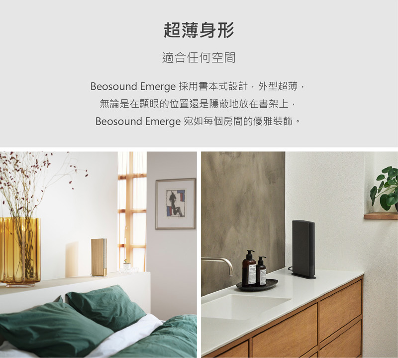超薄身形 適合任何空間 Beosound Emerge 採用書本式設計,外型超薄, 無論是在顯眼的位置還是隱蔽地放在書架上, Besound Emerge 宛如每個房間的優雅裝飾。 