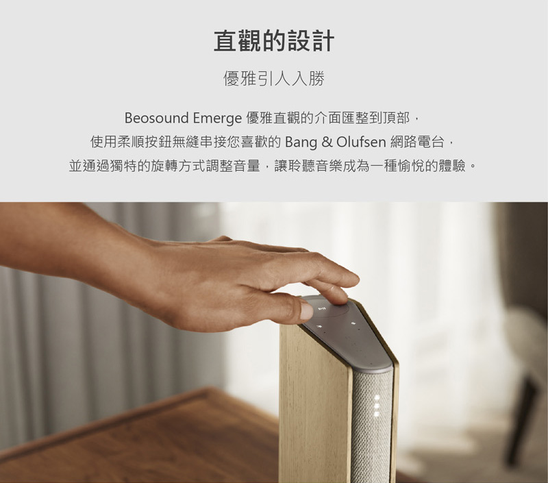 直觀的設計 優雅引人入勝 Beosound Emerge 優雅直觀的介面匯整到頂部, 使用柔順按鈕無縫串接您喜歡的 Bang  Olufsen 網路電台, 並通過獨特的旋轉方式調整音量,讓聆聽音樂成為一種愉悅的體驗。 