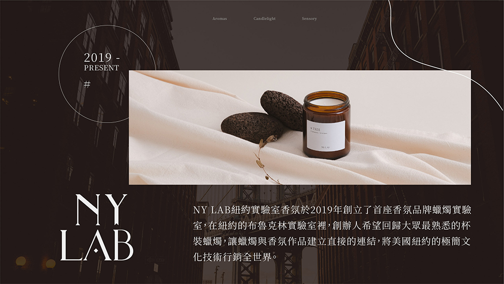 NY LAB紐約實驗室香氛於2019年創立了首座香氛品牌蠟燭實驗 室,在紐約的布魯克林實驗室裡,創辦人希望回歸大眾最熟悉的杯 裝蠟燭,讓蠟燭與香氛作品建立直接的連結,將美國紐約的極簡文 化技術行銷全世界。 